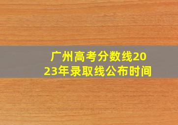 广州高考分数线2023年录取线公布时间