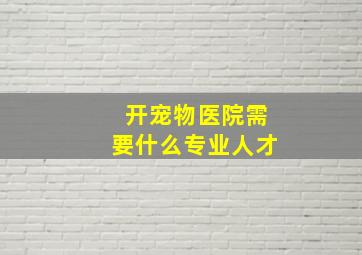 开宠物医院需要什么专业人才