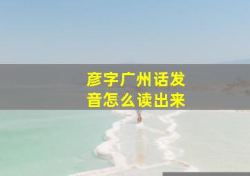 彦字广州话发音怎么读出来