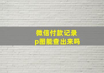 微信付款记录p图能查出来吗