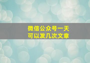 微信公众号一天可以发几次文章