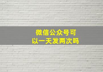 微信公众号可以一天发两次吗