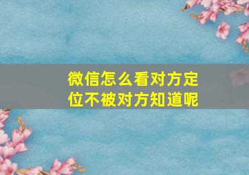 微信怎么看对方定位不被对方知道呢