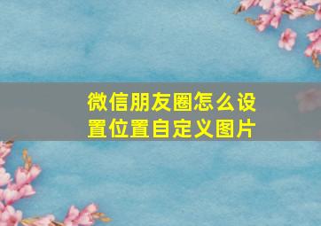 微信朋友圈怎么设置位置自定义图片