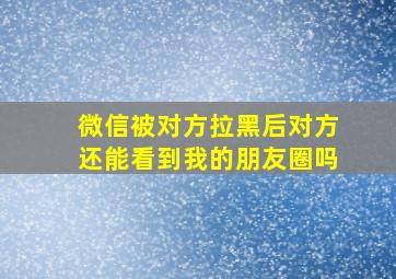 微信被对方拉黑后对方还能看到我的朋友圈吗