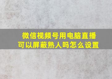 微信视频号用电脑直播可以屏蔽熟人吗怎么设置