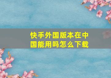 快手外国版本在中国能用吗怎么下载