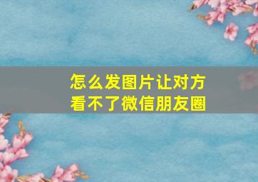 怎么发图片让对方看不了微信朋友圈