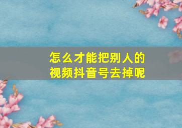 怎么才能把别人的视频抖音号去掉呢