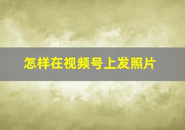 怎样在视频号上发照片