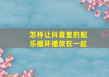 怎样让抖音里的配乐循环播放在一起