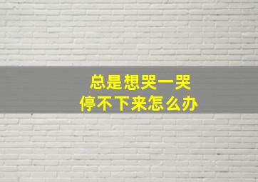 总是想哭一哭停不下来怎么办