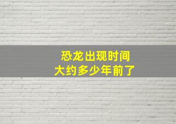 恐龙出现时间大约多少年前了