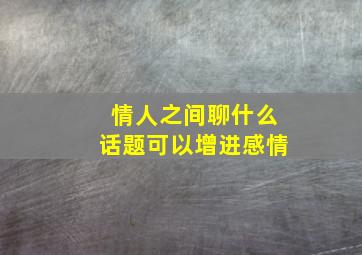 情人之间聊什么话题可以增进感情