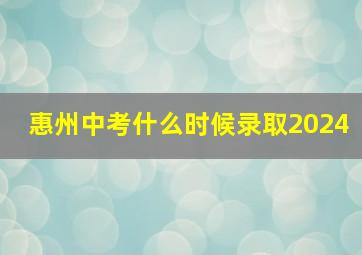 惠州中考什么时候录取2024