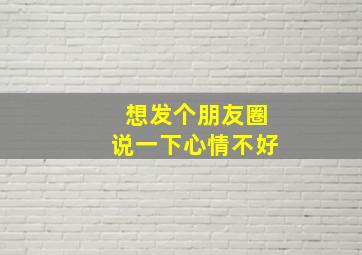 想发个朋友圈说一下心情不好