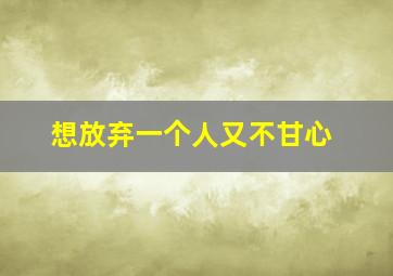 想放弃一个人又不甘心