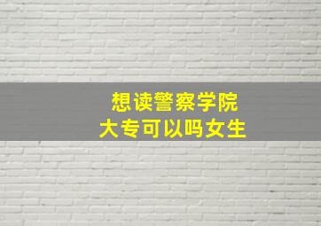 想读警察学院大专可以吗女生