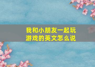 我和小朋友一起玩游戏的英文怎么说