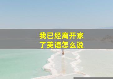 我已经离开家了英语怎么说