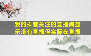 我的抖音关注的直播间显示没有直播但实际在直播