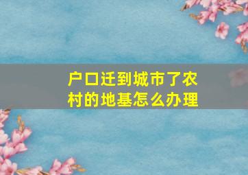 户口迁到城市了农村的地基怎么办理