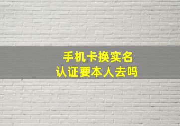 手机卡换实名认证要本人去吗