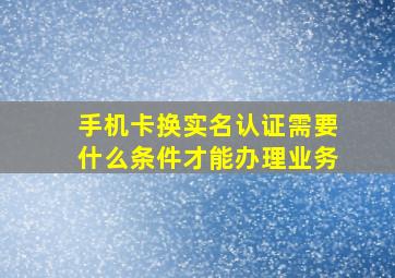 手机卡换实名认证需要什么条件才能办理业务