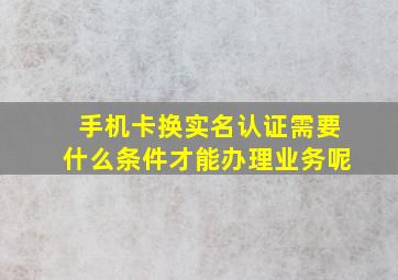 手机卡换实名认证需要什么条件才能办理业务呢