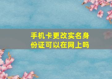 手机卡更改实名身份证可以在网上吗