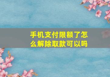 手机支付限额了怎么解除取款可以吗