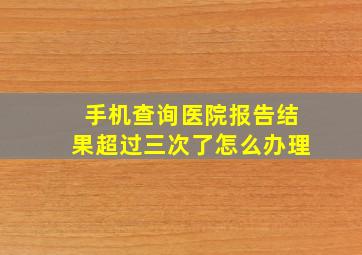 手机查询医院报告结果超过三次了怎么办理