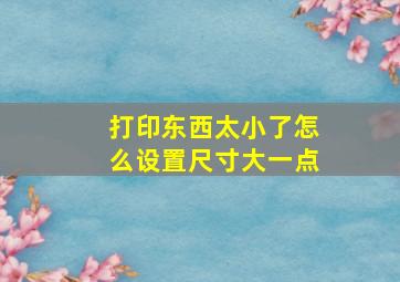 打印东西太小了怎么设置尺寸大一点