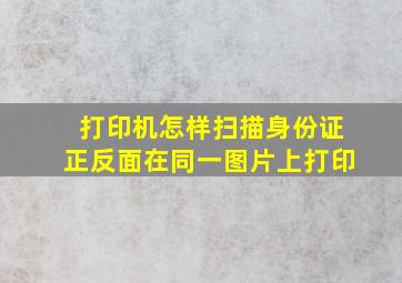 打印机怎样扫描身份证正反面在同一图片上打印