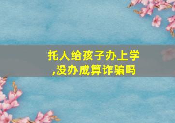 托人给孩子办上学,没办成算诈骗吗