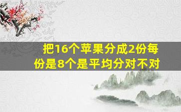 把16个苹果分成2份每份是8个是平均分对不对