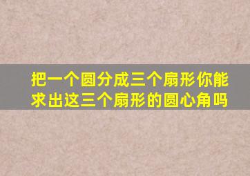 把一个圆分成三个扇形你能求出这三个扇形的圆心角吗