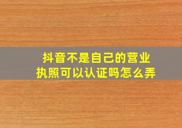 抖音不是自己的营业执照可以认证吗怎么弄