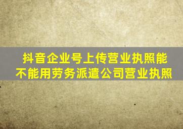 抖音企业号上传营业执照能不能用劳务派遣公司营业执照