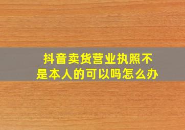 抖音卖货营业执照不是本人的可以吗怎么办