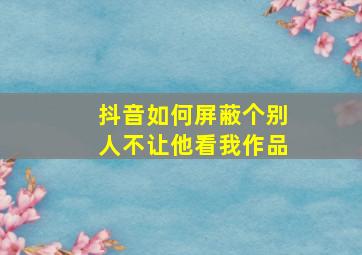 抖音如何屏蔽个别人不让他看我作品