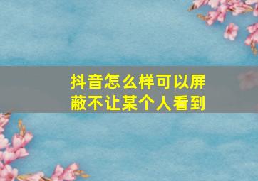 抖音怎么样可以屏蔽不让某个人看到