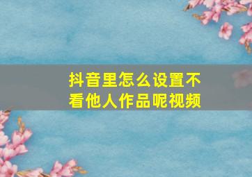 抖音里怎么设置不看他人作品呢视频