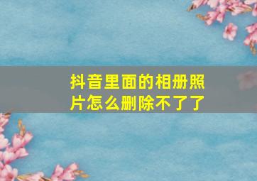 抖音里面的相册照片怎么删除不了了