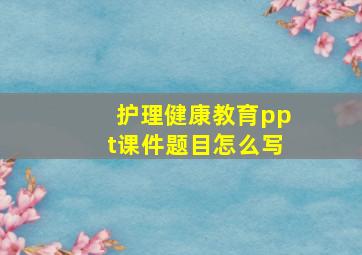 护理健康教育ppt课件题目怎么写