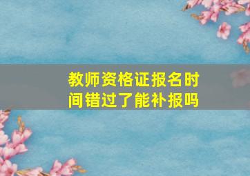 教师资格证报名时间错过了能补报吗