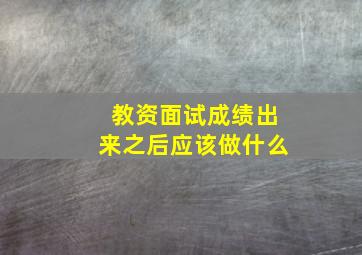 教资面试成绩出来之后应该做什么