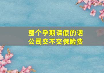 整个孕期请假的话公司交不交保险费