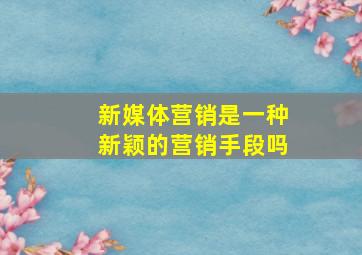 新媒体营销是一种新颖的营销手段吗