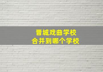 晋城戏曲学校合并到哪个学校